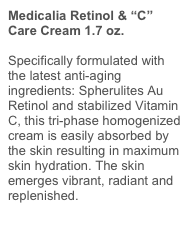 Medicalia Retinol & “C” Care Cream 1.7 oz.
Specifically formulated with the latest anti-aging ingredients: Spherulites Au Retinol and stabilized Vitamin C, this tri-phase homogenized cream is easily absorbed by the skin resulting in maximum skin hydration. The skin emerges vibrant, radiant and replenished.